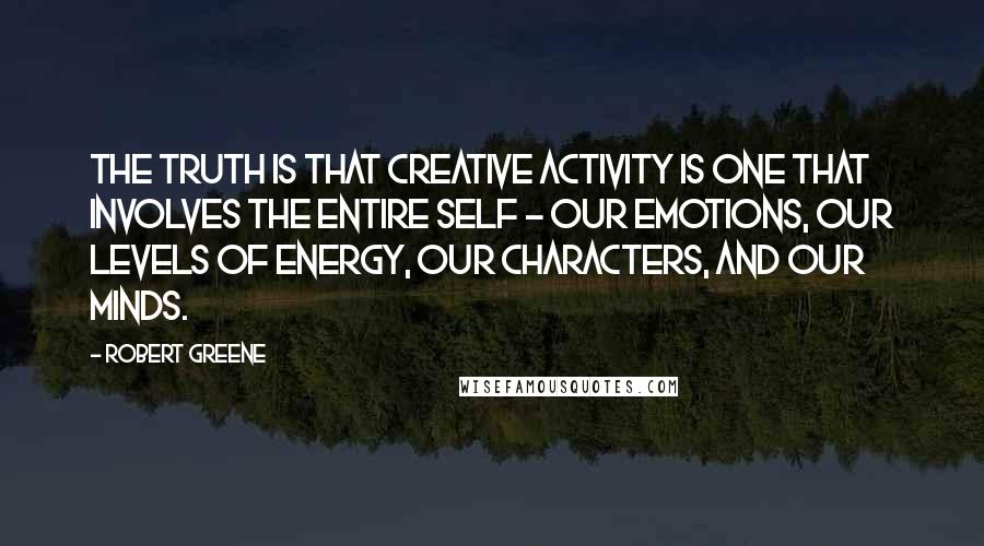 Robert Greene Quotes: The truth is that creative activity is one that involves the entire self - our emotions, our levels of energy, our characters, and our minds.