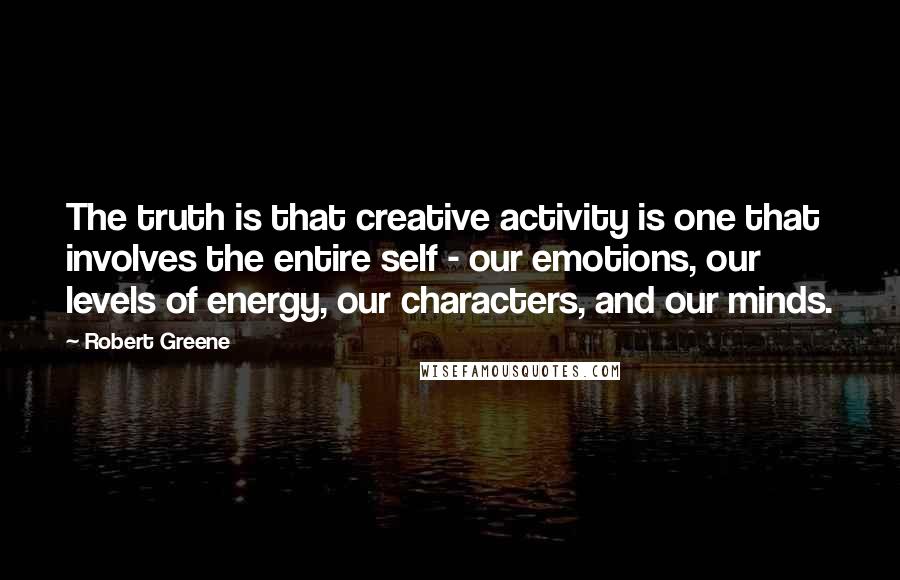 Robert Greene Quotes: The truth is that creative activity is one that involves the entire self - our emotions, our levels of energy, our characters, and our minds.