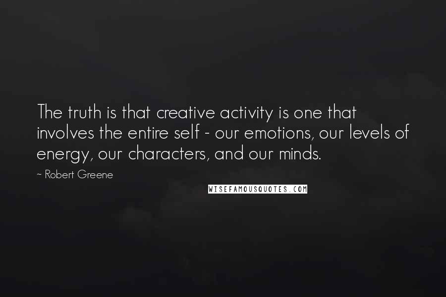 Robert Greene Quotes: The truth is that creative activity is one that involves the entire self - our emotions, our levels of energy, our characters, and our minds.