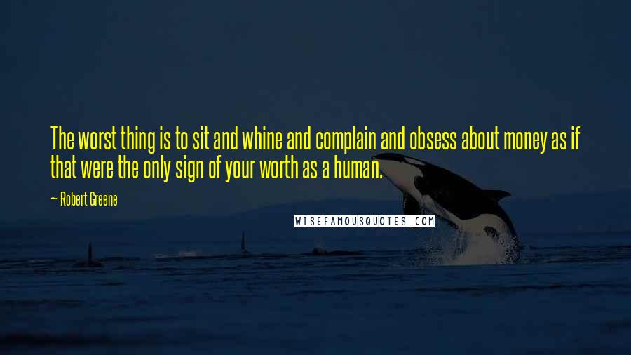 Robert Greene Quotes: The worst thing is to sit and whine and complain and obsess about money as if that were the only sign of your worth as a human.