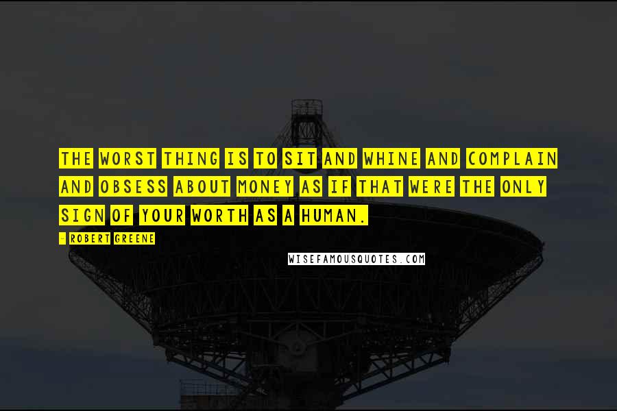 Robert Greene Quotes: The worst thing is to sit and whine and complain and obsess about money as if that were the only sign of your worth as a human.