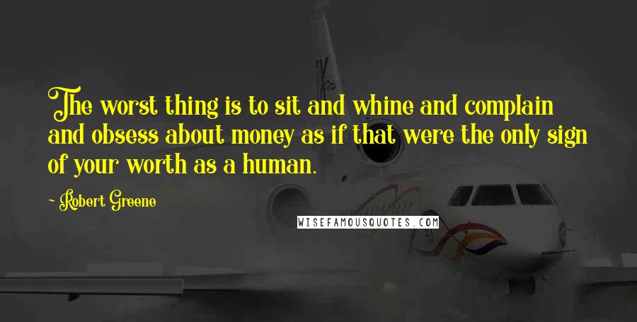 Robert Greene Quotes: The worst thing is to sit and whine and complain and obsess about money as if that were the only sign of your worth as a human.