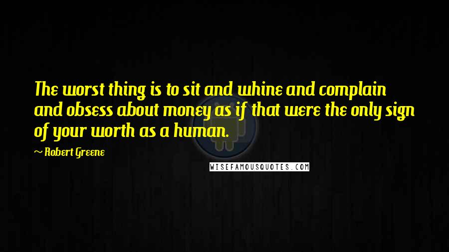 Robert Greene Quotes: The worst thing is to sit and whine and complain and obsess about money as if that were the only sign of your worth as a human.