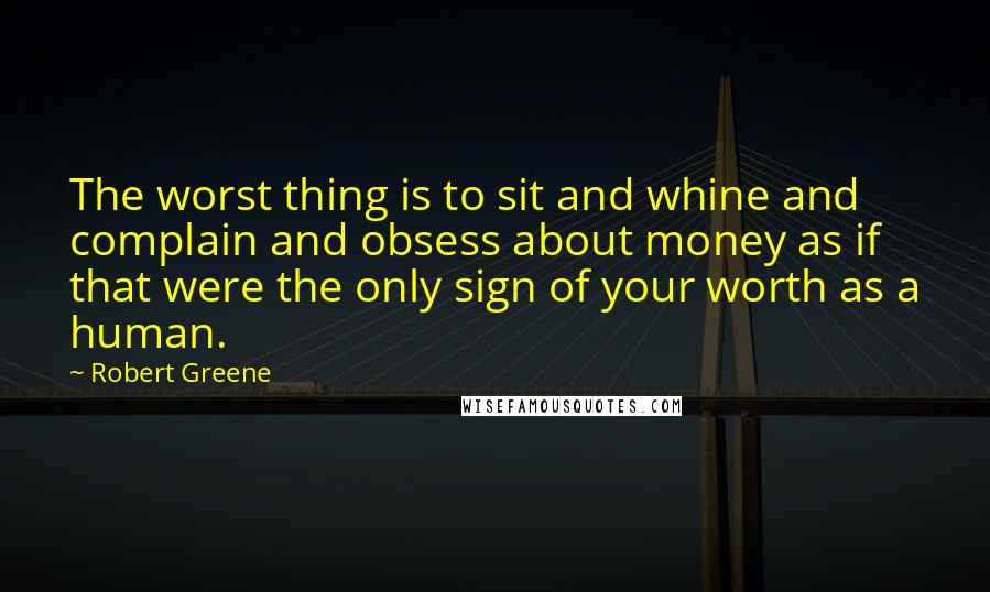 Robert Greene Quotes: The worst thing is to sit and whine and complain and obsess about money as if that were the only sign of your worth as a human.