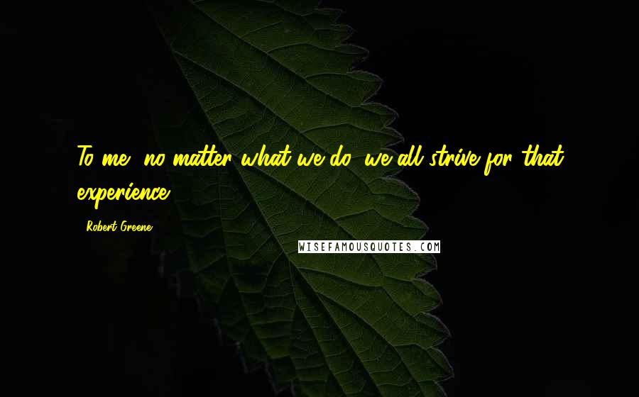 Robert Greene Quotes: To me, no matter what we do, we all strive for that experience.