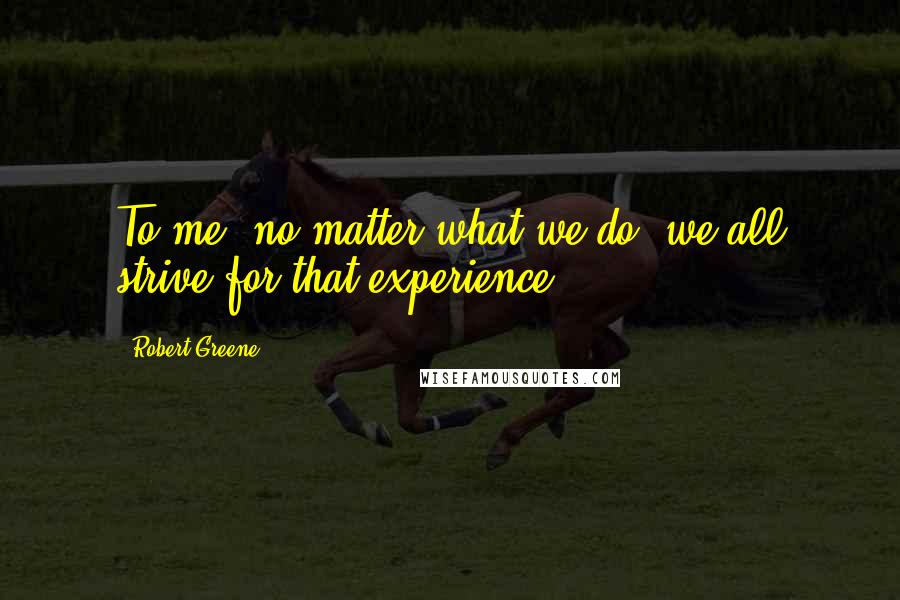 Robert Greene Quotes: To me, no matter what we do, we all strive for that experience.