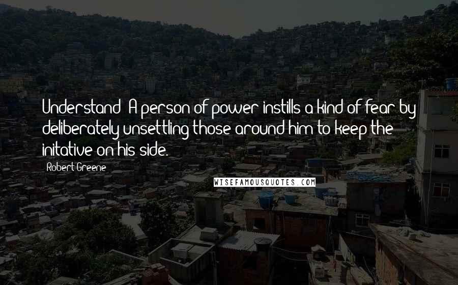 Robert Greene Quotes: Understand: A person of power instills a kind of fear by deliberately unsettling those around him to keep the initative on his side.