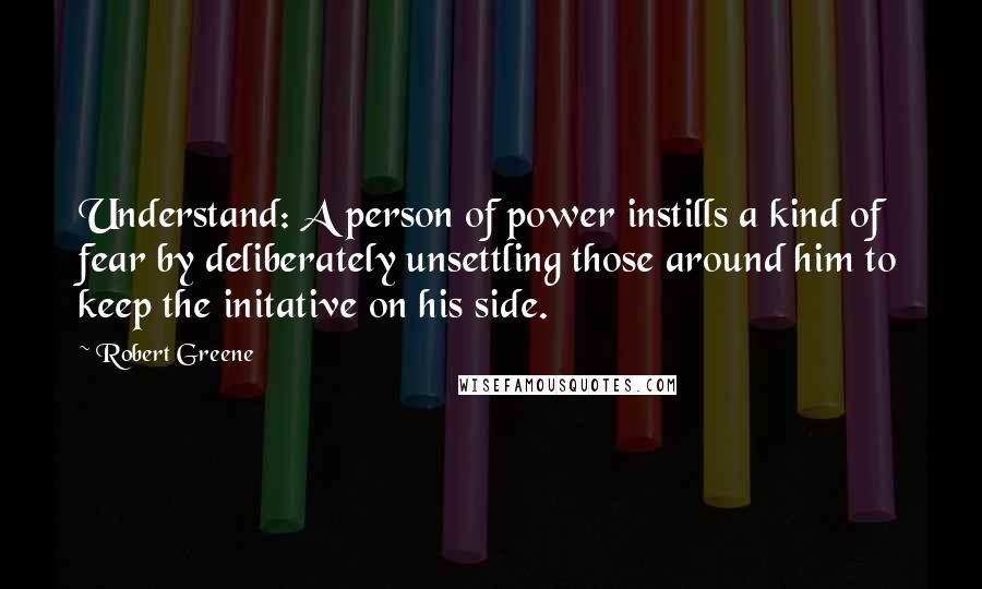 Robert Greene Quotes: Understand: A person of power instills a kind of fear by deliberately unsettling those around him to keep the initative on his side.
