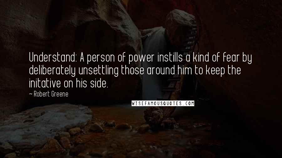 Robert Greene Quotes: Understand: A person of power instills a kind of fear by deliberately unsettling those around him to keep the initative on his side.