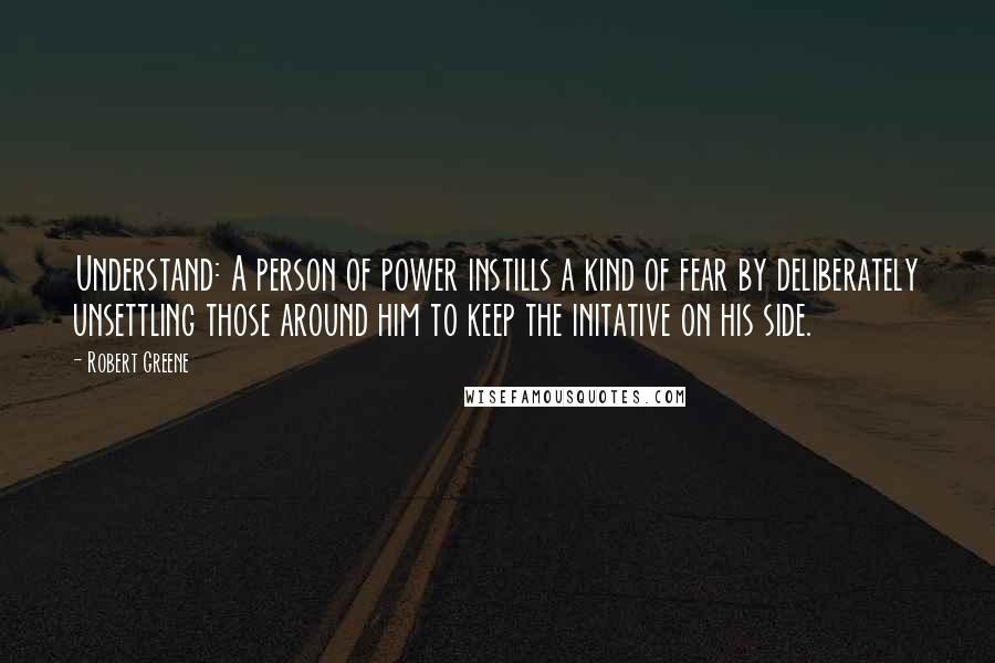 Robert Greene Quotes: Understand: A person of power instills a kind of fear by deliberately unsettling those around him to keep the initative on his side.