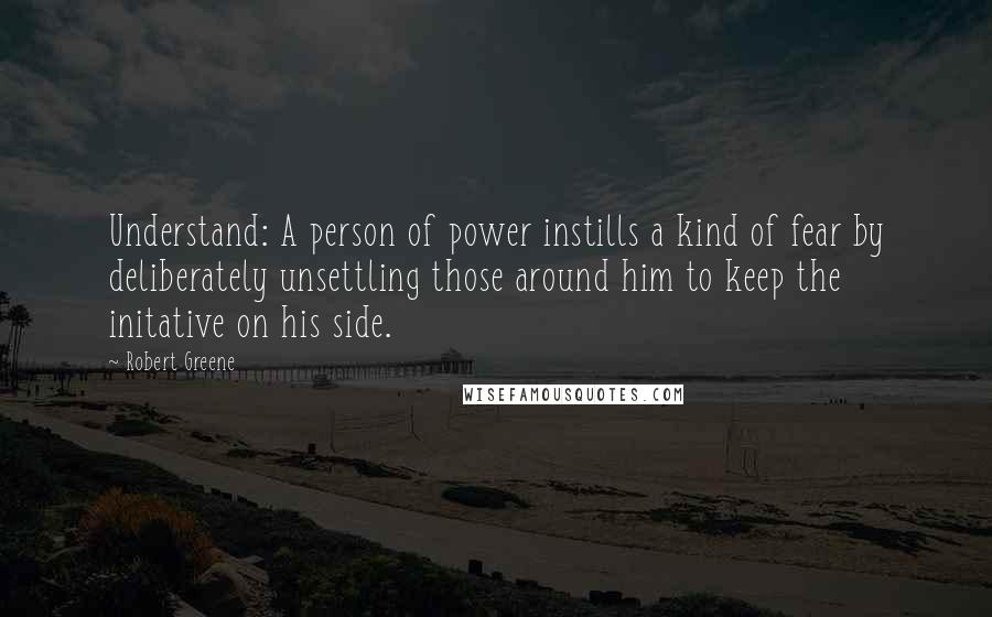 Robert Greene Quotes: Understand: A person of power instills a kind of fear by deliberately unsettling those around him to keep the initative on his side.