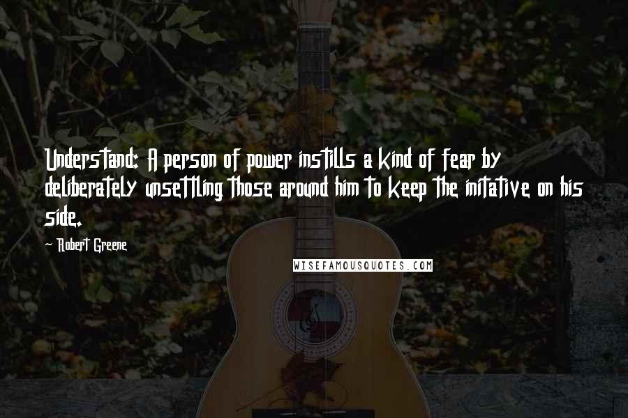 Robert Greene Quotes: Understand: A person of power instills a kind of fear by deliberately unsettling those around him to keep the initative on his side.