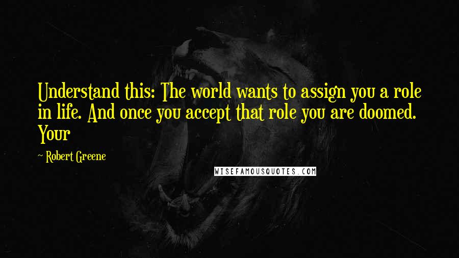 Robert Greene Quotes: Understand this: The world wants to assign you a role in life. And once you accept that role you are doomed. Your