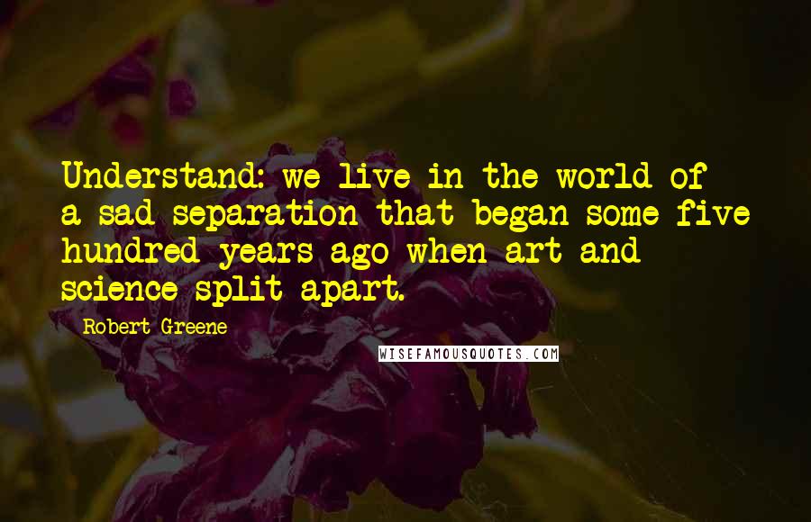 Robert Greene Quotes: Understand: we live in the world of a sad separation that began some five hundred years ago when art and science split apart.