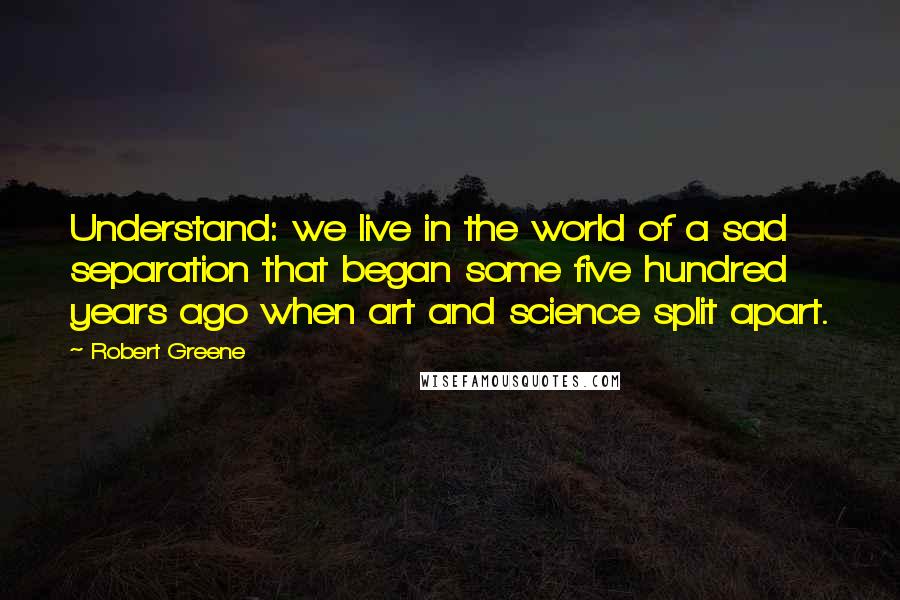 Robert Greene Quotes: Understand: we live in the world of a sad separation that began some five hundred years ago when art and science split apart.
