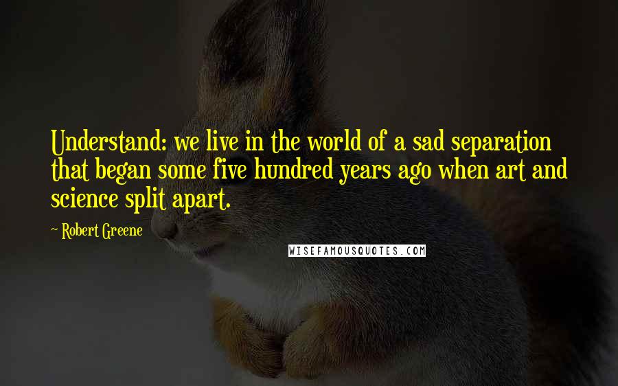 Robert Greene Quotes: Understand: we live in the world of a sad separation that began some five hundred years ago when art and science split apart.