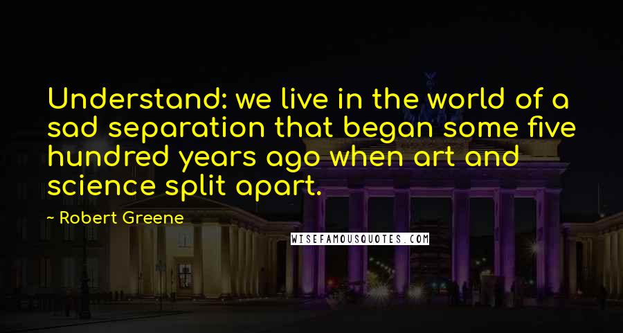 Robert Greene Quotes: Understand: we live in the world of a sad separation that began some five hundred years ago when art and science split apart.
