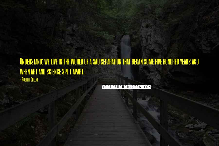 Robert Greene Quotes: Understand: we live in the world of a sad separation that began some five hundred years ago when art and science split apart.