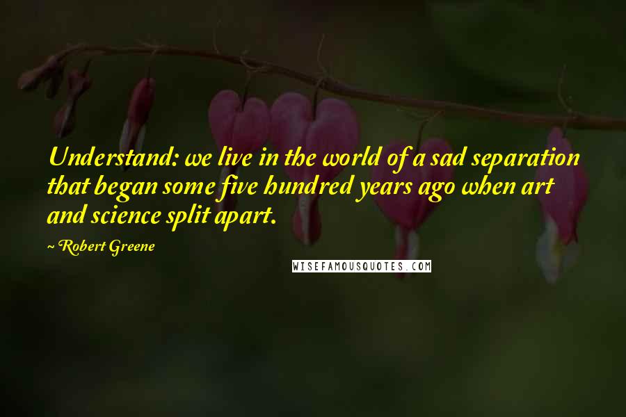 Robert Greene Quotes: Understand: we live in the world of a sad separation that began some five hundred years ago when art and science split apart.