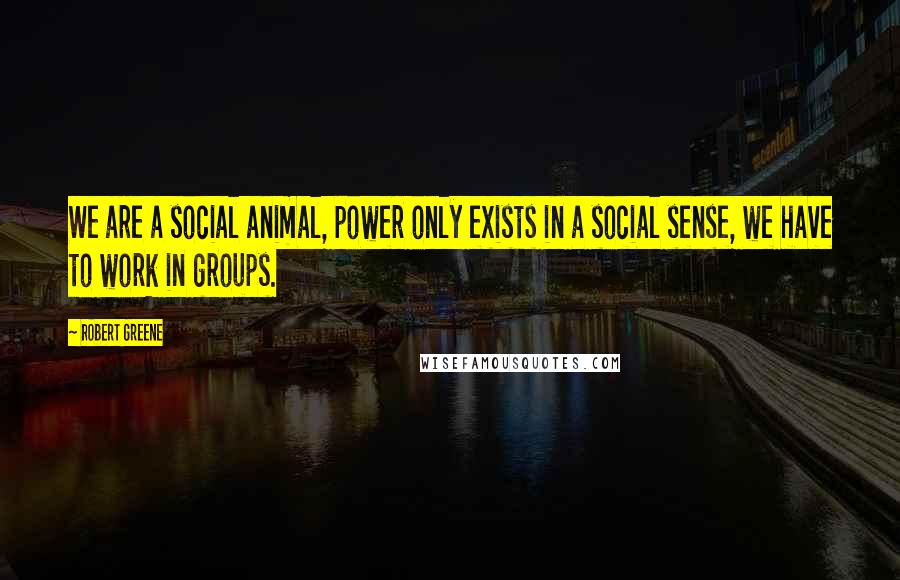 Robert Greene Quotes: We are a social animal, power only exists in a social sense, we have to work in groups.