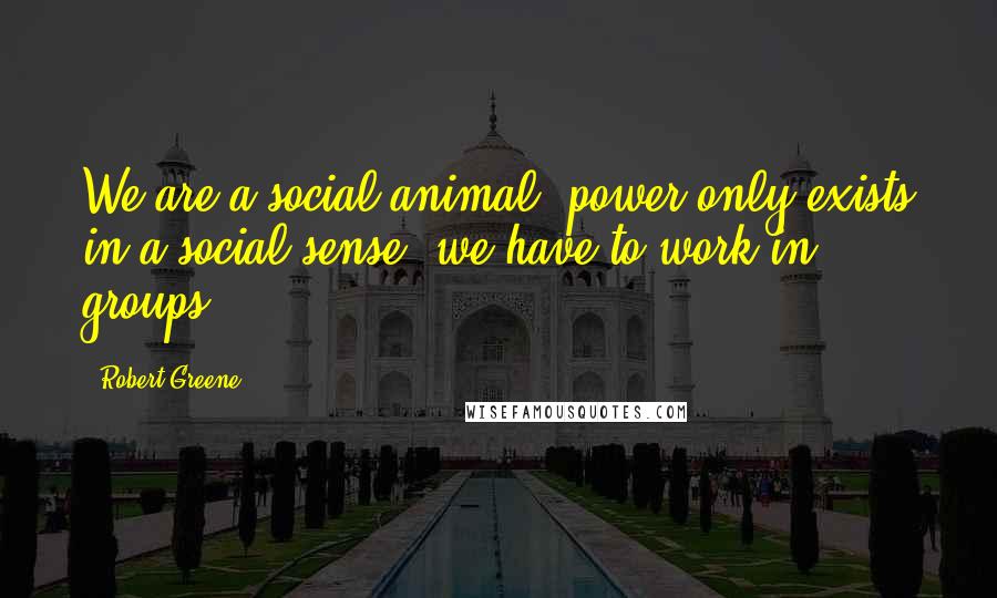 Robert Greene Quotes: We are a social animal, power only exists in a social sense, we have to work in groups.