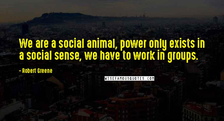 Robert Greene Quotes: We are a social animal, power only exists in a social sense, we have to work in groups.