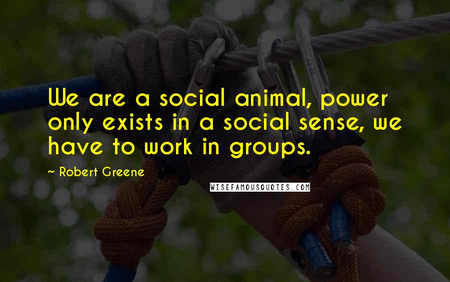 Robert Greene Quotes: We are a social animal, power only exists in a social sense, we have to work in groups.