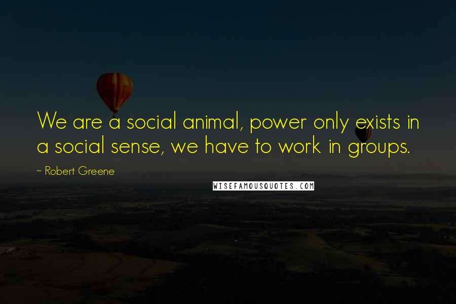 Robert Greene Quotes: We are a social animal, power only exists in a social sense, we have to work in groups.