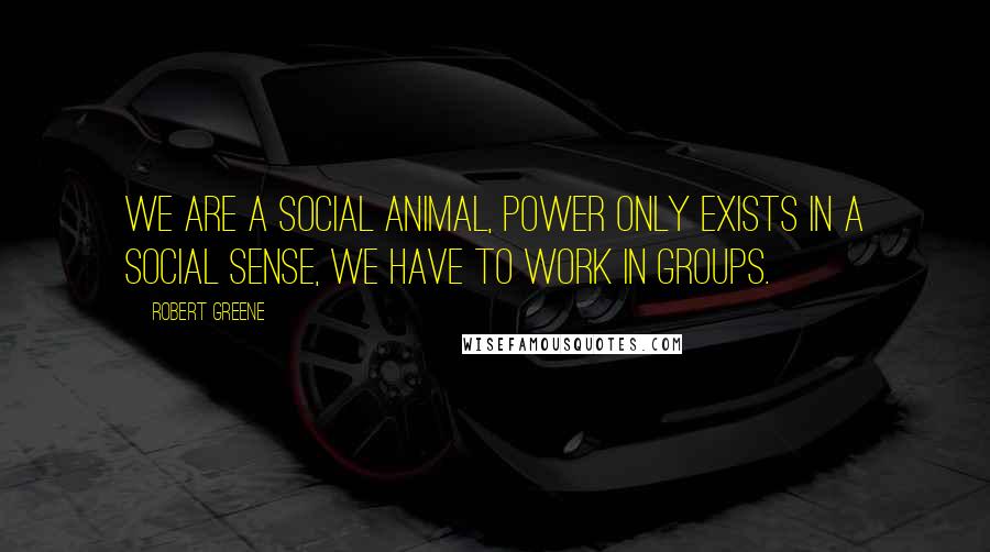 Robert Greene Quotes: We are a social animal, power only exists in a social sense, we have to work in groups.