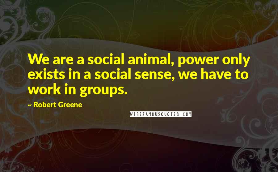 Robert Greene Quotes: We are a social animal, power only exists in a social sense, we have to work in groups.