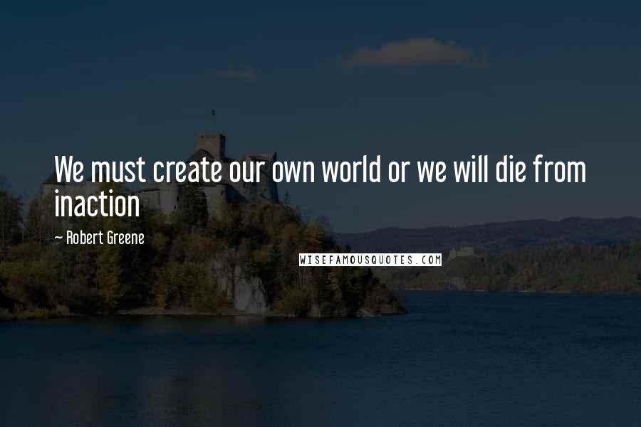 Robert Greene Quotes: We must create our own world or we will die from inaction