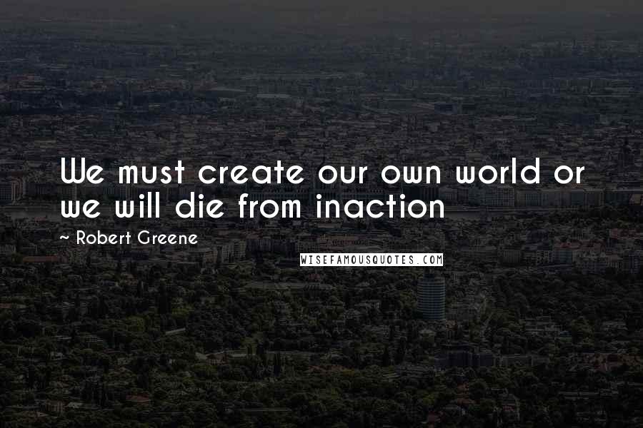 Robert Greene Quotes: We must create our own world or we will die from inaction