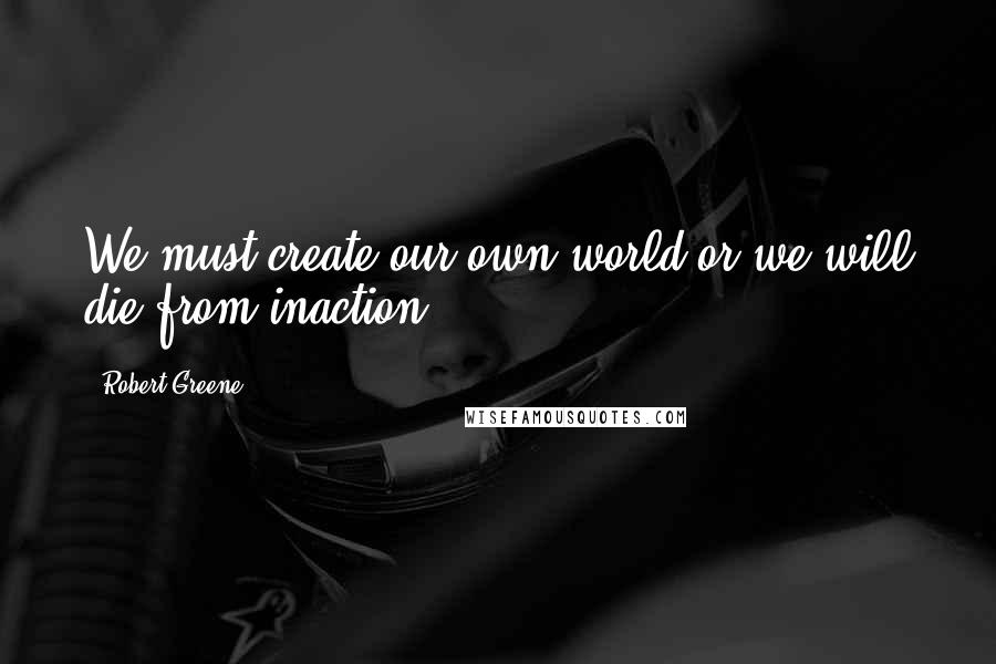 Robert Greene Quotes: We must create our own world or we will die from inaction