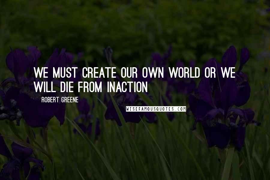 Robert Greene Quotes: We must create our own world or we will die from inaction