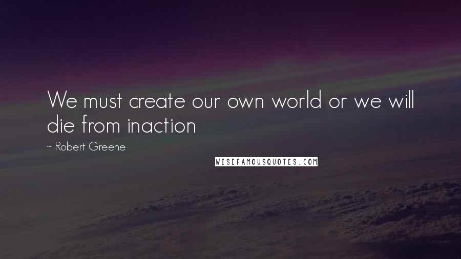 Robert Greene Quotes: We must create our own world or we will die from inaction