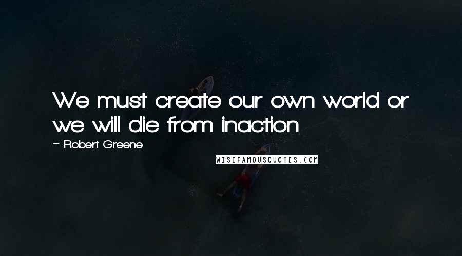 Robert Greene Quotes: We must create our own world or we will die from inaction