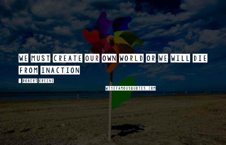 Robert Greene Quotes: We must create our own world or we will die from inaction