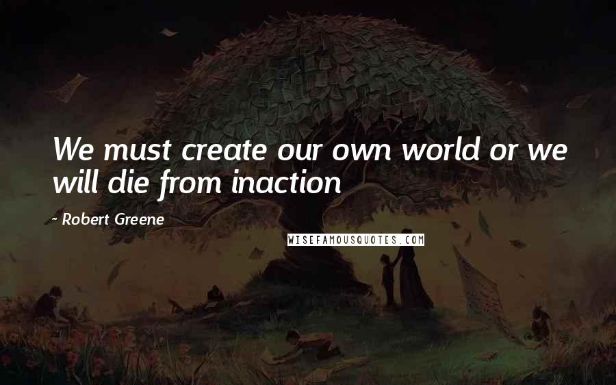 Robert Greene Quotes: We must create our own world or we will die from inaction