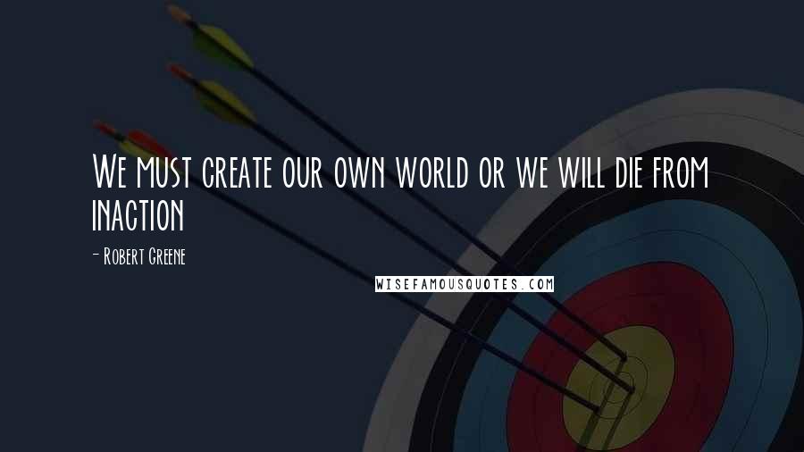 Robert Greene Quotes: We must create our own world or we will die from inaction