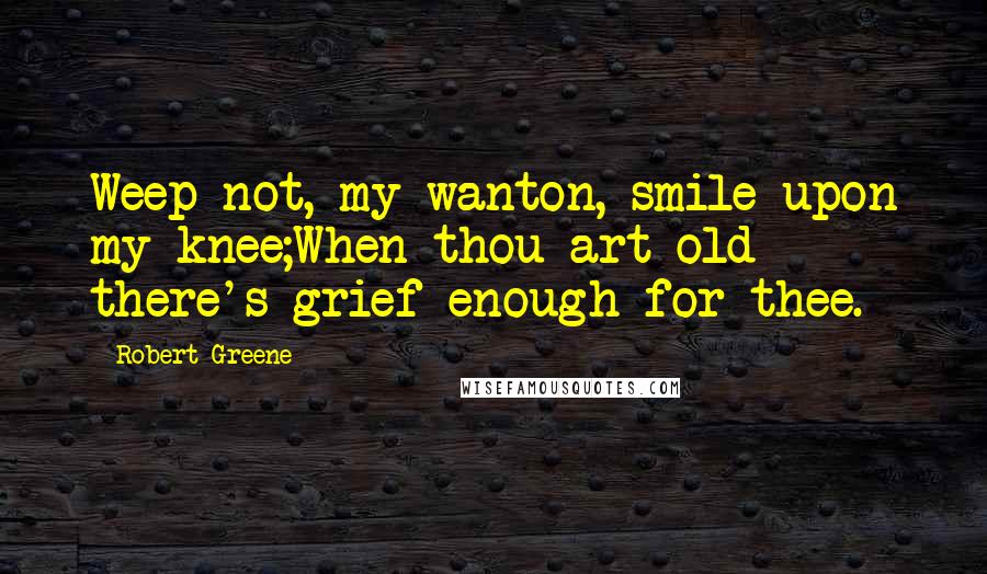 Robert Greene Quotes: Weep not, my wanton, smile upon my knee;When thou art old there's grief enough for thee.