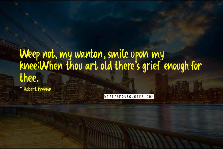 Robert Greene Quotes: Weep not, my wanton, smile upon my knee;When thou art old there's grief enough for thee.