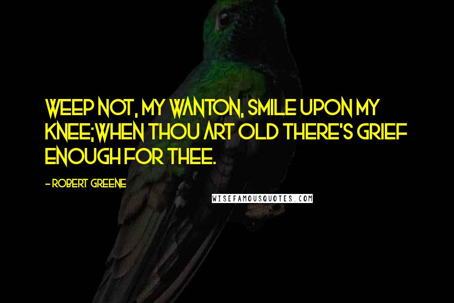 Robert Greene Quotes: Weep not, my wanton, smile upon my knee;When thou art old there's grief enough for thee.