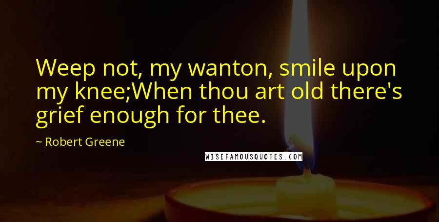 Robert Greene Quotes: Weep not, my wanton, smile upon my knee;When thou art old there's grief enough for thee.