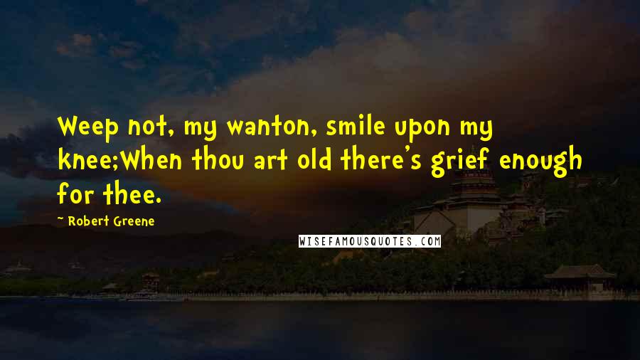 Robert Greene Quotes: Weep not, my wanton, smile upon my knee;When thou art old there's grief enough for thee.