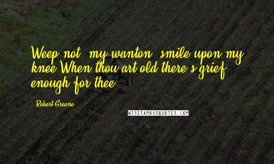 Robert Greene Quotes: Weep not, my wanton, smile upon my knee;When thou art old there's grief enough for thee.