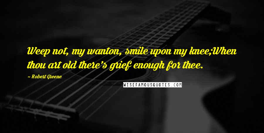 Robert Greene Quotes: Weep not, my wanton, smile upon my knee;When thou art old there's grief enough for thee.