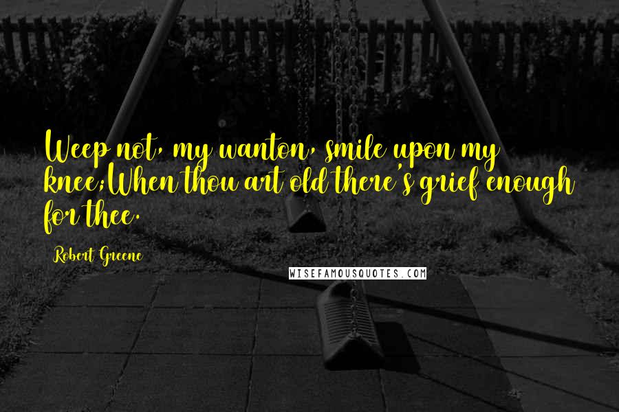 Robert Greene Quotes: Weep not, my wanton, smile upon my knee;When thou art old there's grief enough for thee.