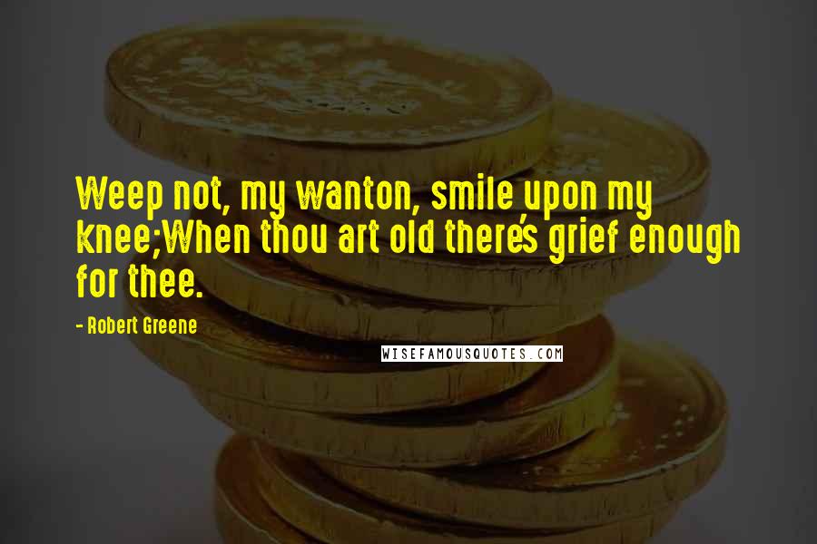 Robert Greene Quotes: Weep not, my wanton, smile upon my knee;When thou art old there's grief enough for thee.