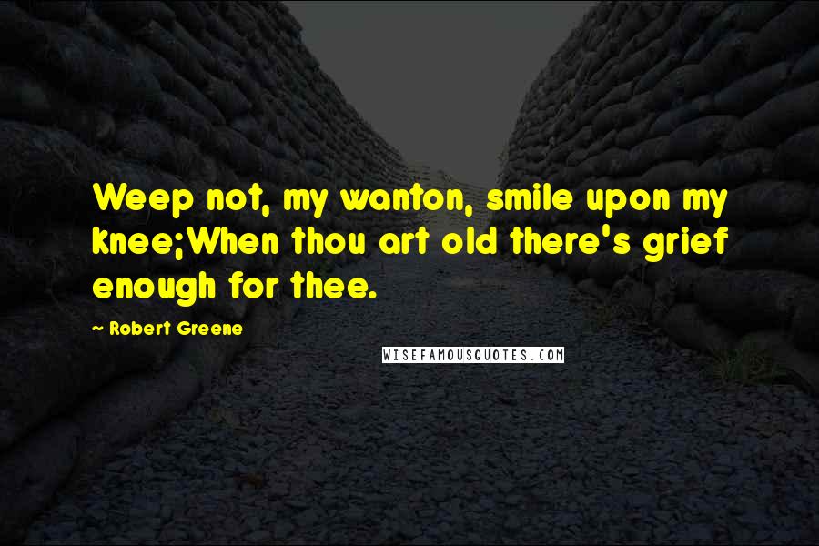 Robert Greene Quotes: Weep not, my wanton, smile upon my knee;When thou art old there's grief enough for thee.