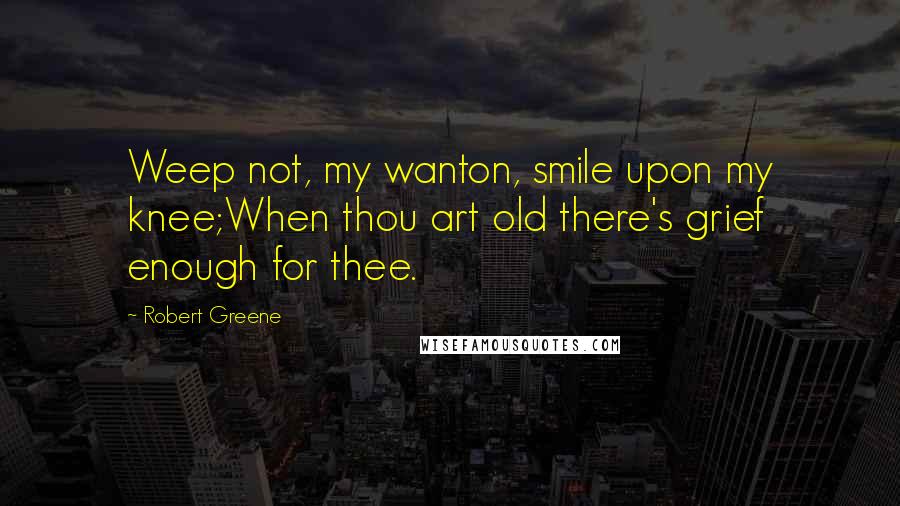 Robert Greene Quotes: Weep not, my wanton, smile upon my knee;When thou art old there's grief enough for thee.